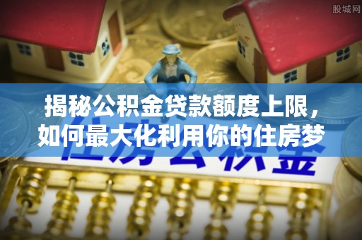 镜湖揭秘公积金贷款额度上限，如何最大化利用你的住房梦想资金？