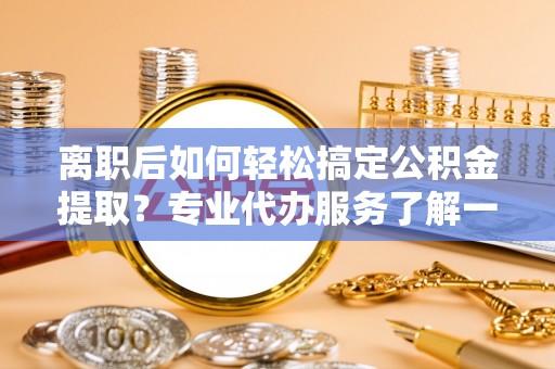 镜湖离职后如何轻松搞定公积金提取？专业代办服务了解一下
