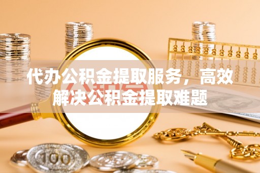 镜湖代办公积金提取服务，高效解决公积金提取难题