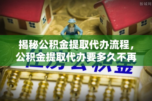 镜湖揭秘公积金提取代办流程，公积金提取代办要多久不再是谜题