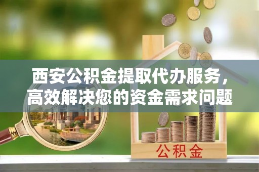 镜湖西安公积金提取代办服务，高效解决您的资金需求问题
