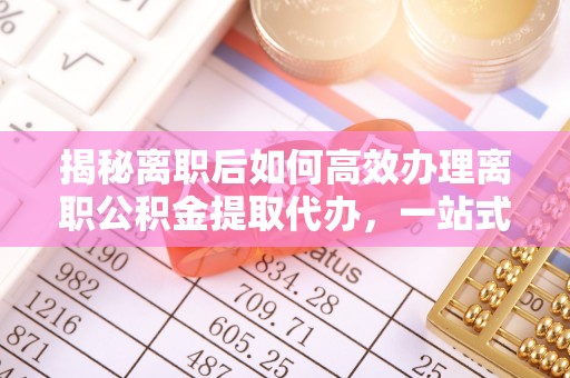 镜湖揭秘离职后如何高效办理离职公积金提取代办，一站式服务全解析