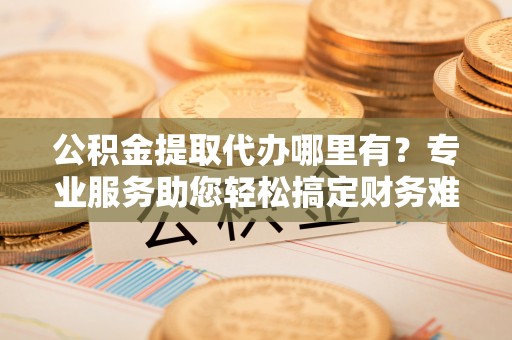 镜湖公积金提取代办哪里有？专业服务助您轻松搞定财务难题