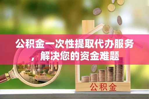 镜湖公积金一次性提取代办服务，解决您的资金难题