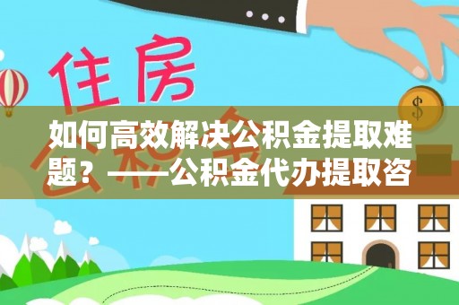 镜湖如何高效解决公积金提取难题？——公积金代办提取咨询服务全解析