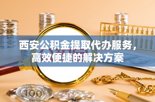 镜湖西安公积金提取代办服务，高效便捷的解决方案