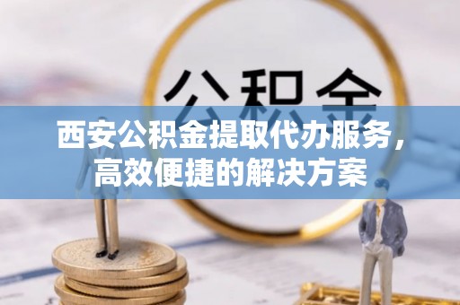 镜湖西安公积金提取代办服务，高效便捷的解决方案