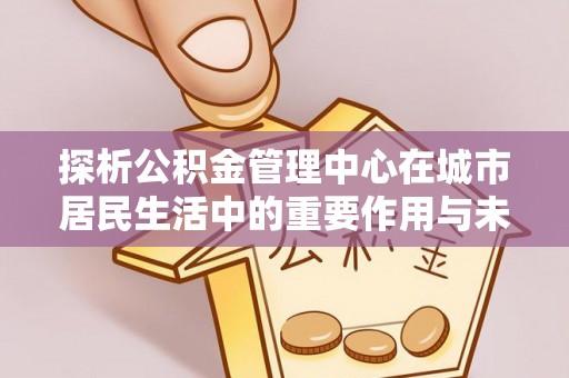 镜湖探析公积金管理中心在城市居民生活中的重要作用与未来发展趋势